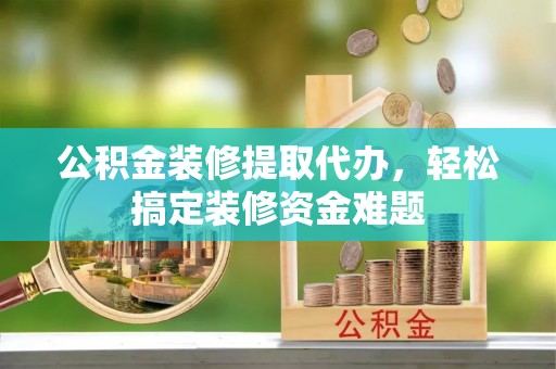 鹿寨公积金装修提取代办，轻松搞定装修资金难题