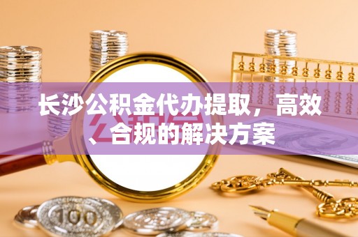 鹿寨长沙公积金代办提取，高效、合规的解决方案