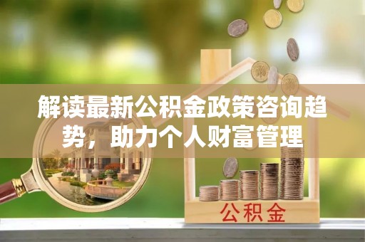 鹿寨解读最新公积金政策咨询趋势，助力个人财富管理