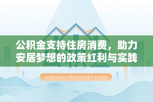 鹿寨公积金支持住房消费，助力安居梦想的政策红利与实践