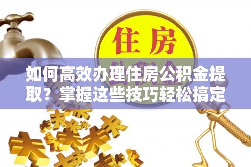鹿寨如何高效办理住房公积金提取？掌握这些技巧轻松搞定