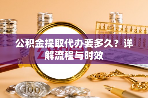 鹿寨公积金提取代办要多久？详解流程与时效