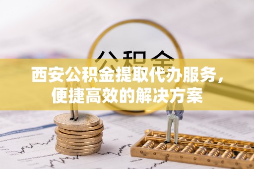 鹿寨西安公积金提取代办服务，便捷高效的解决方案