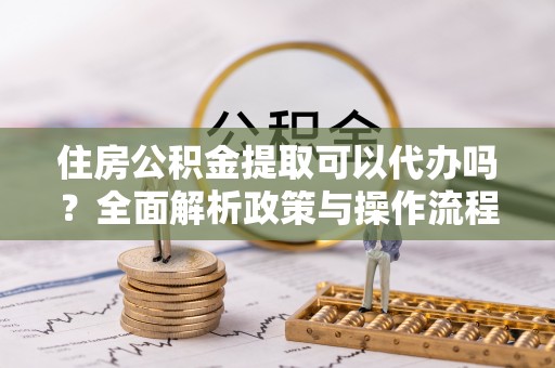 鹿寨住房公积金提取可以代办吗？全面解析政策与操作流程