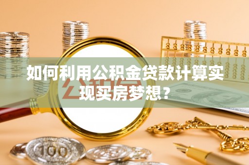 鹿寨如何利用公积金贷款计算实现买房梦想？