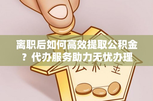 鹿寨离职后如何高效提取公积金？代办服务助力无忧办理