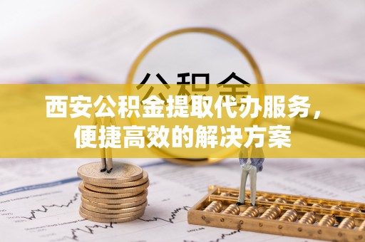 鹿寨西安公积金提取代办服务，便捷高效的解决方案