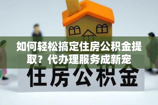 鹿寨如何轻松搞定住房公积金提取？代办理服务成新宠