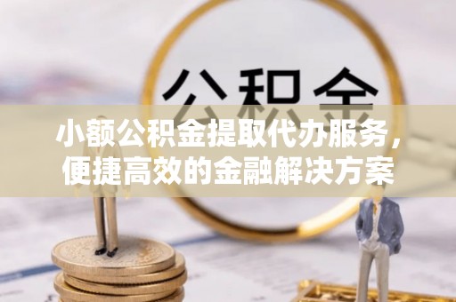 鹿寨小额公积金提取代办服务，便捷高效的金融解决方案