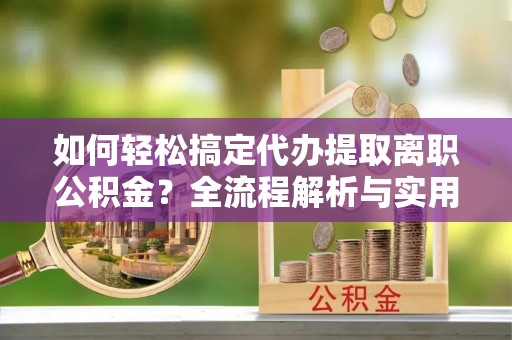 鹿寨如何轻松搞定代办提取离职公积金？全流程解析与实用攻略
