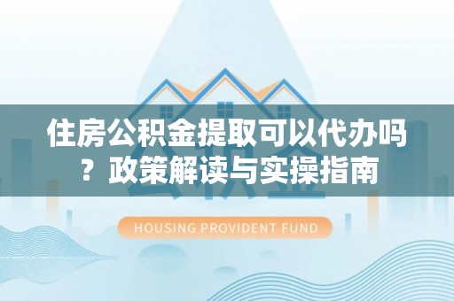 鹿寨住房公积金提取可以代办吗？政策解读与实操指南