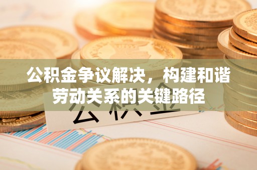 鹿寨公积金争议解决，构建和谐劳动关系的关键路径