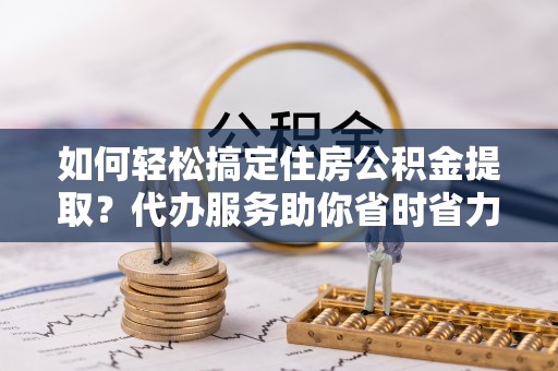 鹿寨如何轻松搞定住房公积金提取？代办服务助你省时省力