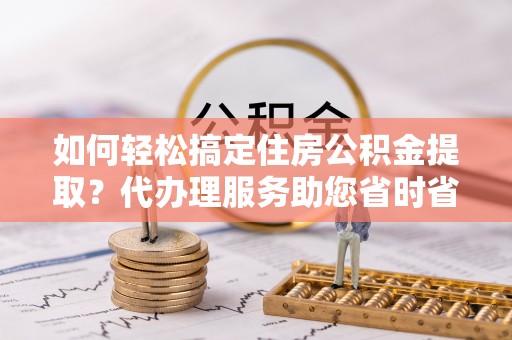 鹿寨如何轻松搞定住房公积金提取？代办理服务助您省时省力