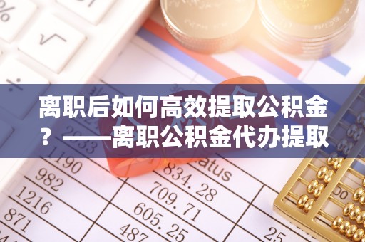 鹿寨离职后如何高效提取公积金？——离职公积金代办提取全流程解析