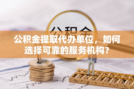 鹿寨公积金提取代办单位，如何选择可靠的服务机构？