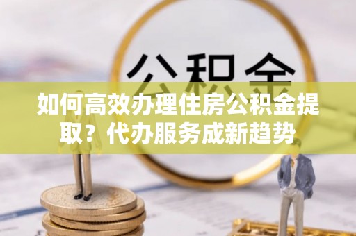 鹿寨如何高效办理住房公积金提取？代办服务成新趋势