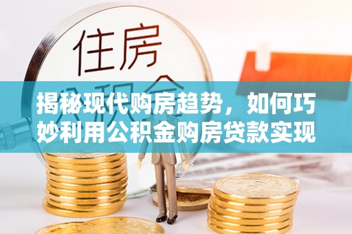 鹿寨揭秘现代购房趋势，如何巧妙利用公积金购房贷款实现置业梦想