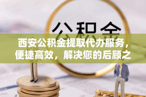 鹿寨西安公积金提取代办服务，便捷高效，解决您的后顾之忧