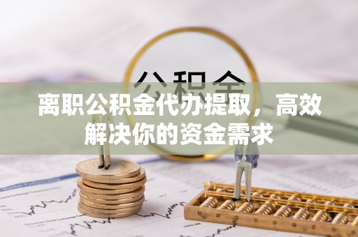 鹿寨离职公积金代办提取，高效解决你的资金需求
