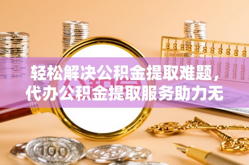 鹿寨轻松解决公积金提取难题，代办公积金提取服务助力无忧生活