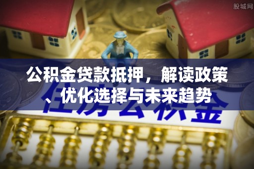鹿寨公积金贷款抵押，解读政策、优化选择与未来趋势