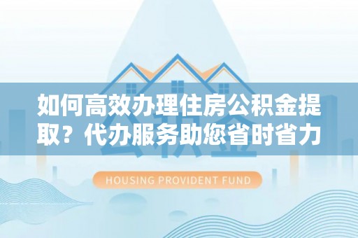 鹿寨如何高效办理住房公积金提取？代办服务助您省时省力