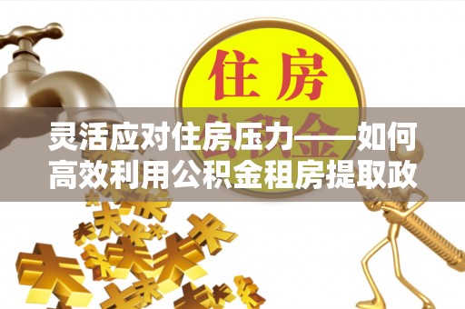 鹿寨灵活应对住房压力——如何高效利用公积金租房提取政策