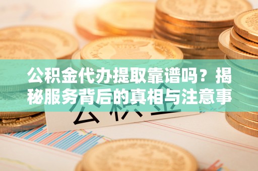 鹿寨公积金代办提取靠谱吗？揭秘服务背后的真相与注意事项
