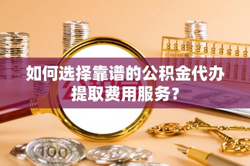 鹿寨如何选择靠谱的公积金代办提取费用服务？