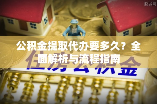 鹿寨公积金提取代办要多久？全面解析与流程指南