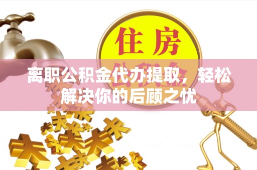 鹿寨离职公积金代办提取，轻松解决你的后顾之忧
