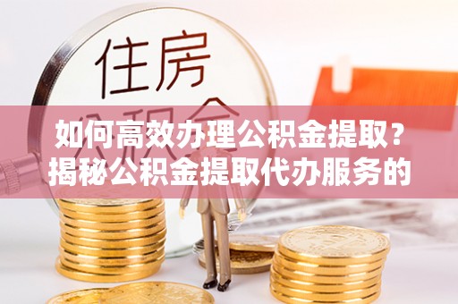 鹿寨如何高效办理公积金提取？揭秘公积金提取代办服务的优势与注意事项