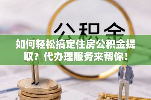 鹿寨如何轻松搞定住房公积金提取？代办理服务来帮你！