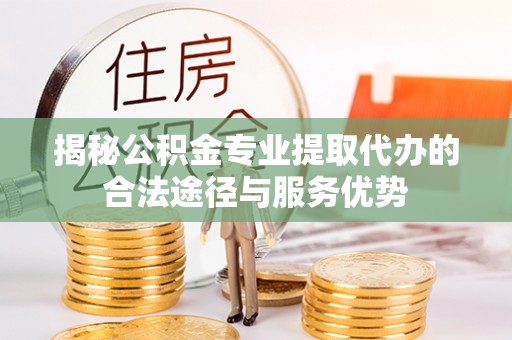 鹿寨揭秘公积金专业提取代办的合法途径与服务优势