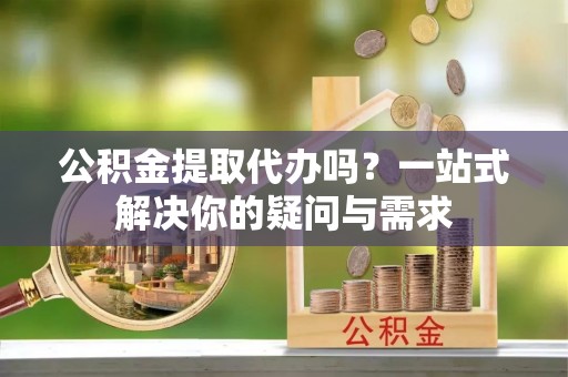 鹿寨公积金提取代办吗？一站式解决你的疑问与需求