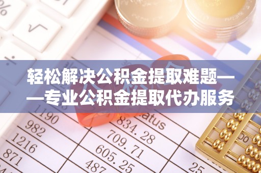 鹿寨轻松解决公积金提取难题——专业公积金提取代办服务详解
