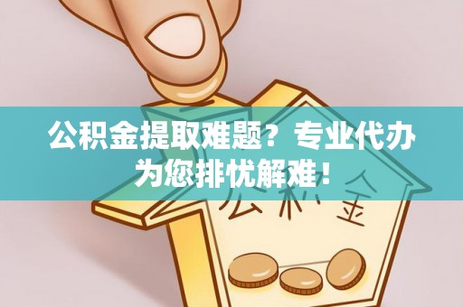 鹿寨公积金提取难题？专业代办为您排忧解难！