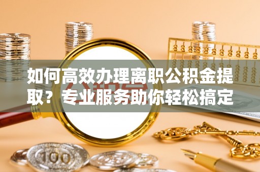鹿寨如何高效办理离职公积金提取？专业服务助你轻松搞定