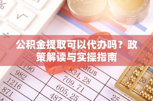 鹿寨公积金提取可以代办吗？政策解读与实操指南