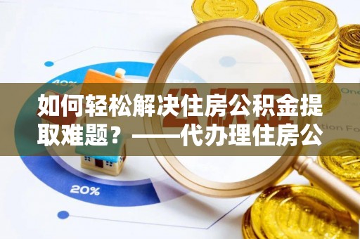 鹿寨如何轻松解决住房公积金提取难题？——代办理住房公积金提取服务解析