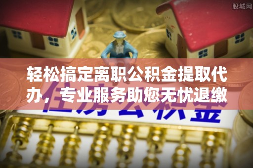 鹿寨轻松搞定离职公积金提取代办，专业服务助您无忧退缴
