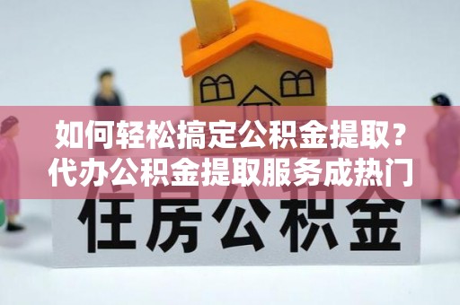 鹿寨如何轻松搞定公积金提取？代办公积金提取服务成热门选择