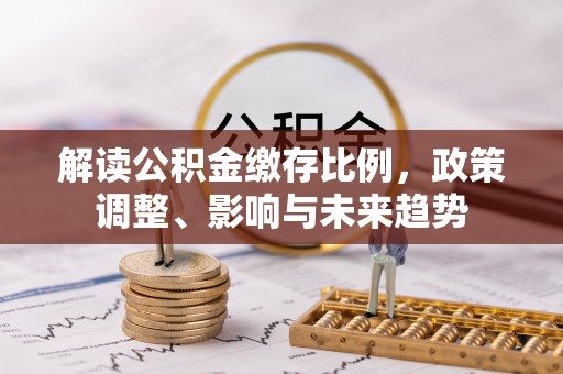 鹿寨解读公积金缴存比例，政策调整、影响与未来趋势
