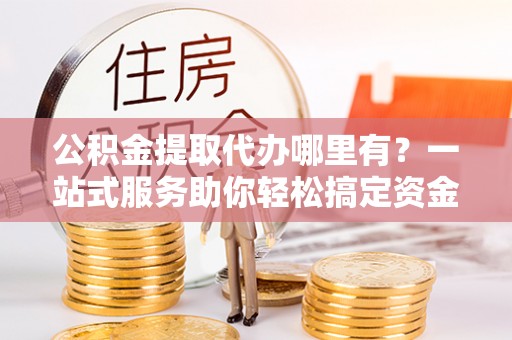 鹿寨公积金提取代办哪里有？一站式服务助你轻松搞定资金难题