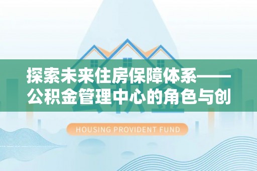 鹿寨探索未来住房保障体系——公积金管理中心的角色与创新