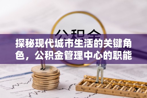 鹿寨探秘现代城市生活的关键角色，公积金管理中心的职能与影响