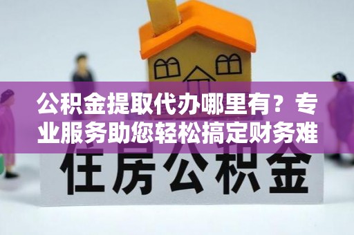 鹿寨公积金提取代办哪里有？专业服务助您轻松搞定财务难题