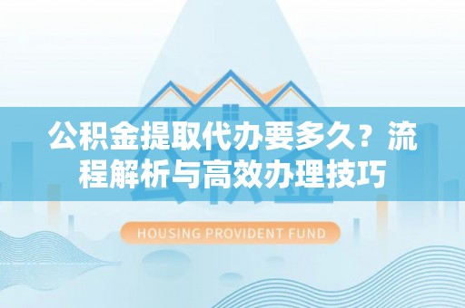 鹿寨公积金提取代办要多久？流程解析与高效办理技巧