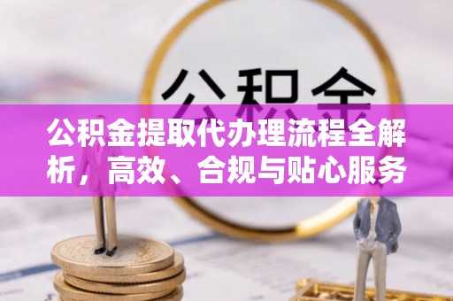 鹿寨公积金提取代办理流程全解析，高效、合规与贴心服务